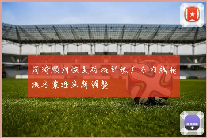 周琦顺利恢复对抗训练广东内线轮换方案迎来新调整