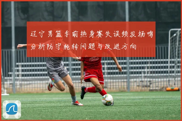 辽宁男篮季前热身赛失误频发杨鸣分析防守轮转问题与改进方向