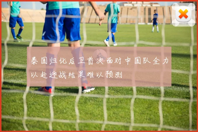 泰国归化后卫首次面对中国队全力以赴迎战结果难以预测