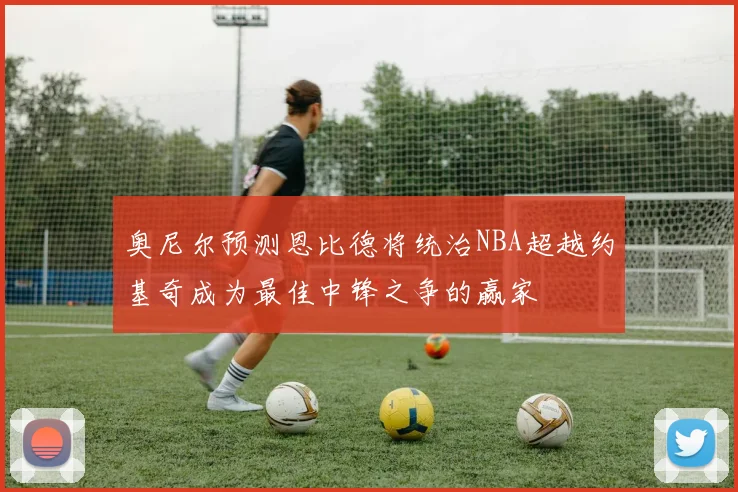 奥尼尔预测恩比德将统治NBA超越约基奇成为最佳中锋之争的赢家