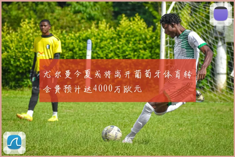 尤尔曼今夏或将离开葡萄牙体育转会费预计达4000万欧元