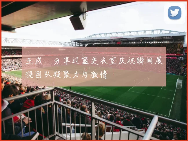 王岚嵚分享辽篮更衣室庆祝瞬间展现团队凝聚力与激情