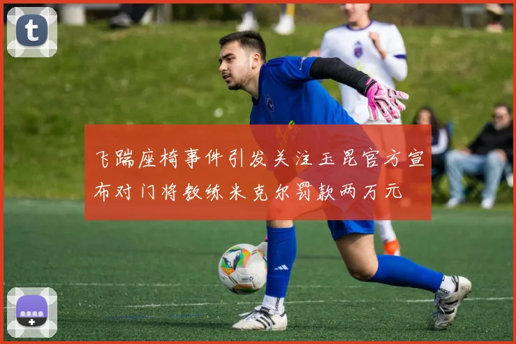 飞踹座椅事件引发关注玉昆官方宣布对门将教练米克尔罚款两万元