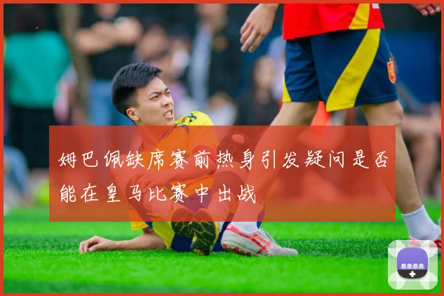 姆巴佩缺席赛前热身引发疑问是否能在皇马比赛中出战