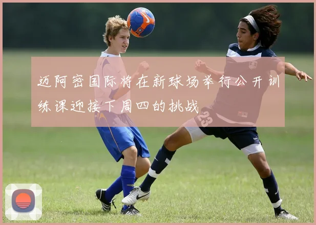 迈阿密国际将在新球场举行公开训练课迎接下周四的挑战