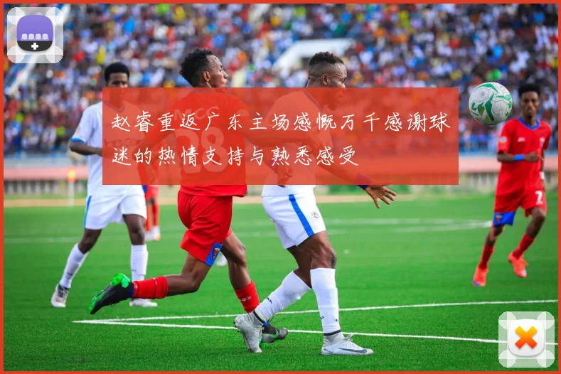 赵睿重返广东主场感慨万千感谢球迷的热情支持与熟悉感受