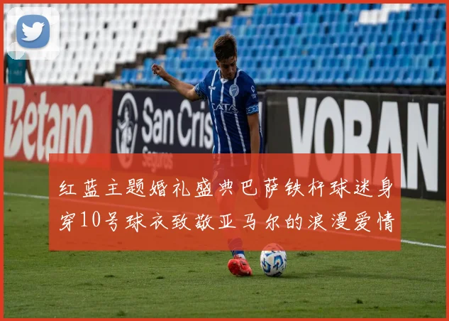 红蓝主题婚礼盛典巴萨铁杆球迷身穿10号球衣致敬亚马尔的浪漫爱情故事