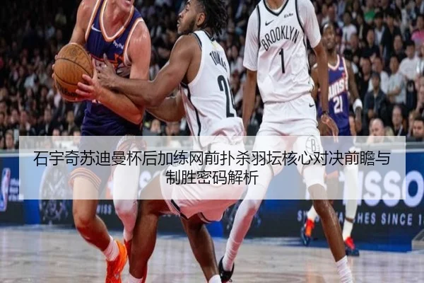 石宇奇苏迪曼杯后加练网前扑杀羽坛核心对决前瞻与制胜密码解析