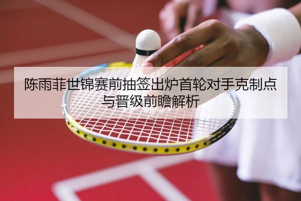 陈雨菲世锦赛前抽签出炉首轮对手克制点与晋级前瞻解析