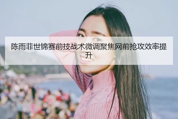 陈雨菲世锦赛前技战术微调聚焦网前抢攻效率提升